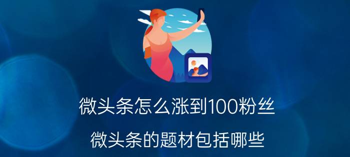 微头条怎么涨到100粉丝 微头条的题材包括哪些？